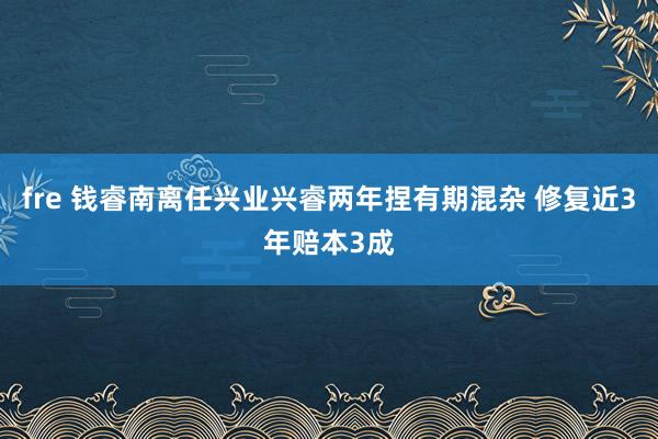 fre 钱睿南离任兴业兴睿两年捏有期混杂 修复近3年赔本3成