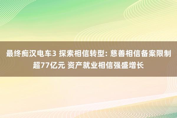 最终痴汉电车3 探索相信转型: 慈善相信备案限制超77亿元 资产就业相信强盛增长