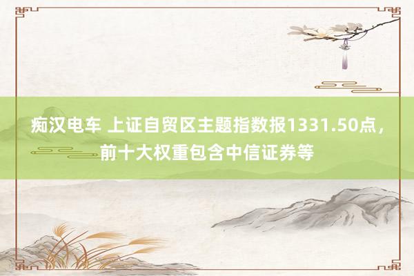 痴汉电车 上证自贸区主题指数报1331.50点，前十大权重包含中信证券等