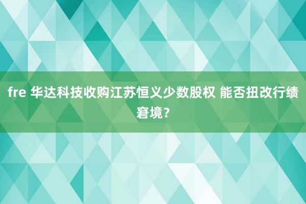 fre 华达科技收购江苏恒义少数股权 能否扭改行绩窘境？