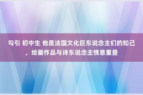 勾引 初中生 他是法国文化巨东说念主们的知己，绘画作品与诗东说念主情意重叠