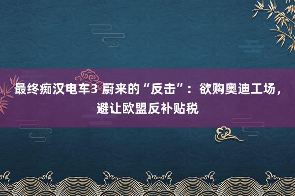 最终痴汉电车3 蔚来的“反击”：欲购奥迪工场，避让欧盟反补贴税