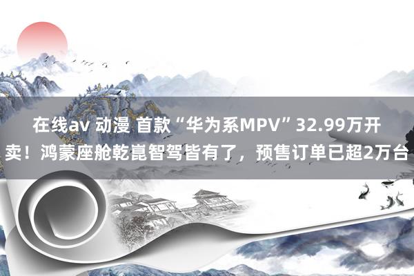 在线av 动漫 首款“华为系MPV”32.99万开卖！鸿蒙座舱乾崑智驾皆有了，预售订单已超2万台