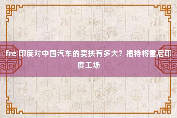 fre 印度对中国汽车的要挟有多大？福特将重启印度工场