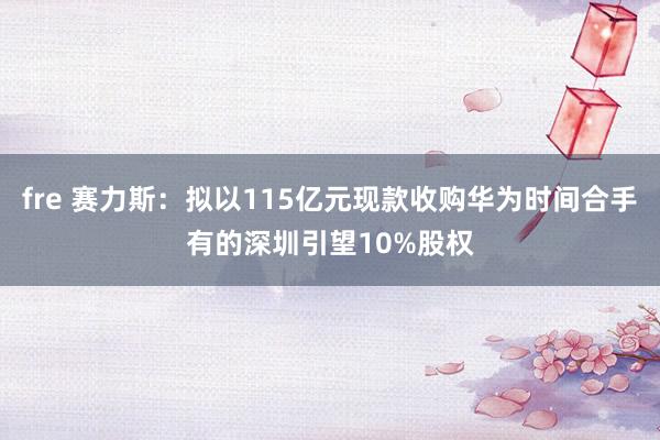 fre 赛力斯：拟以115亿元现款收购华为时间合手有的深圳引望10%股权