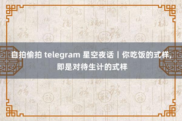 自拍偷拍 telegram 星空夜话丨你吃饭的式样, 即是对待生计的式样