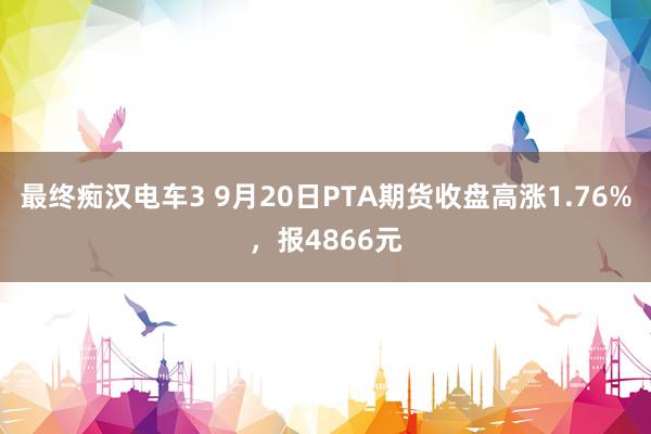 最终痴汉电车3 9月20日PTA期货收盘高涨1.76%，报4866元