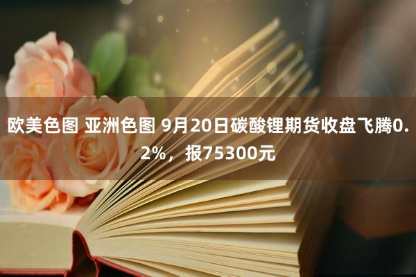 欧美色图 亚洲色图 9月20日碳酸锂期货收盘飞腾0.2%，报75300元