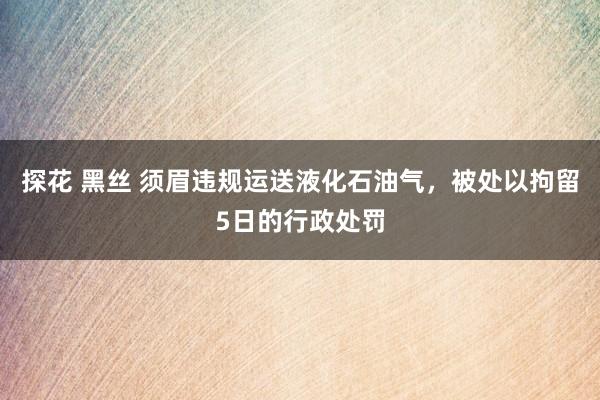 探花 黑丝 须眉违规运送液化石油气，被处以拘留5日的行政处罚