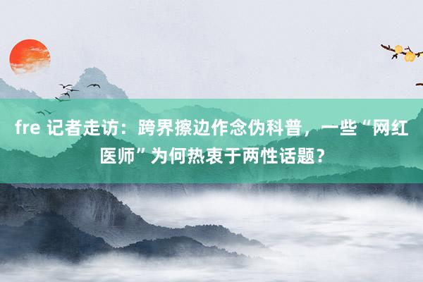 fre 记者走访：跨界擦边作念伪科普，一些“网红医师”为何热衷于两性话题？