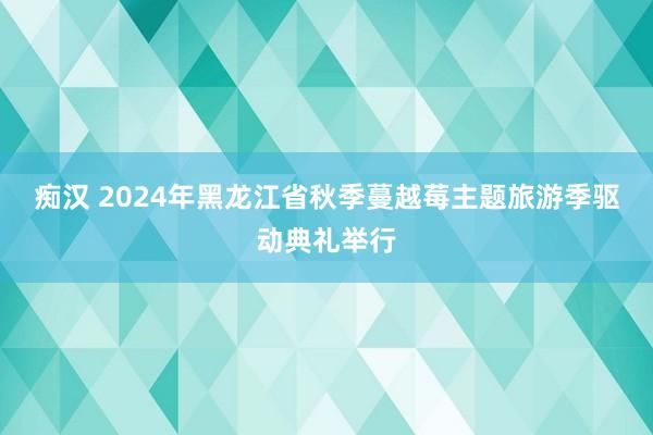 痴汉 2024年黑龙江省秋季蔓越莓主题旅游季驱动典礼举行