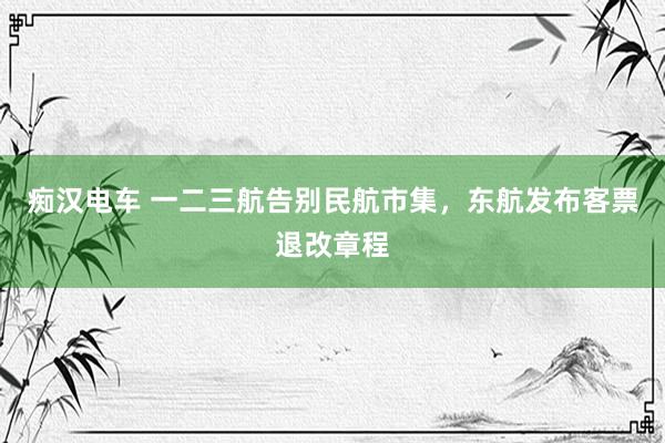 痴汉电车 一二三航告别民航市集，东航发布客票退改章程