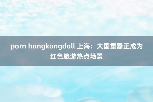 porn hongkongdoll 上海：大国重器正成为红色旅游热点场景