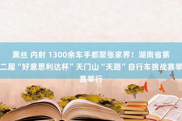 黑丝 内射 1300余车手都聚张家界！湖南省第十二届“好意思利达杯”天门山“天路”自行车挑战赛举行