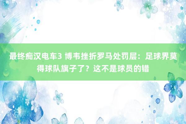 最终痴汉电车3 博韦挫折罗马处罚层：足球界莫得球队旗子了？这不是球员的错