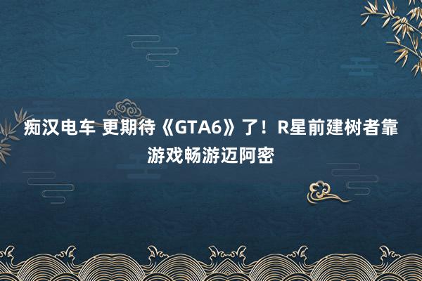 痴汉电车 更期待《GTA6》了！R星前建树者靠游戏畅游迈阿密