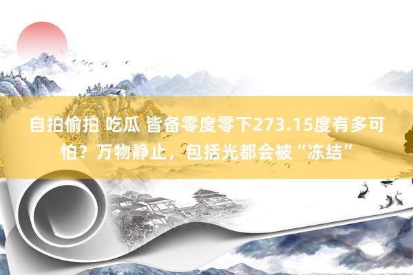 自拍偷拍 吃瓜 皆备零度零下273.15度有多可怕？万物静止，包括光都会被“冻结”