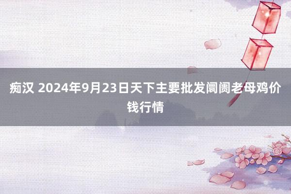 痴汉 2024年9月23日天下主要批发阛阓老母鸡价钱行情