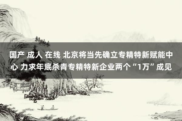 国产 成人 在线 北京将当先确立专精特新赋能中心 力求年底杀青专精特新企业两个“1万”成见