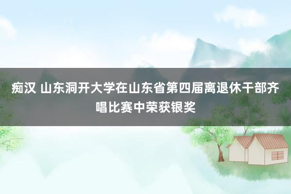 痴汉 山东洞开大学在山东省第四届离退休干部齐唱比赛中荣获银奖