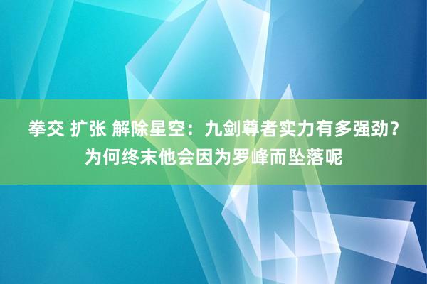 拳交 扩张 解除星空：九剑尊者实力有多强劲？为何终末他会因为罗峰而坠落呢