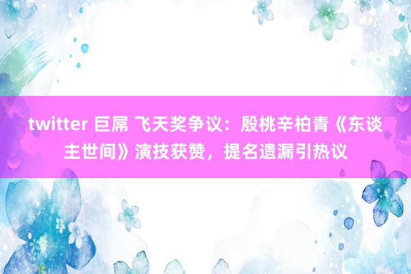 twitter 巨屌 飞天奖争议：殷桃辛柏青《东谈主世间》演技获赞，提名遗漏引热议