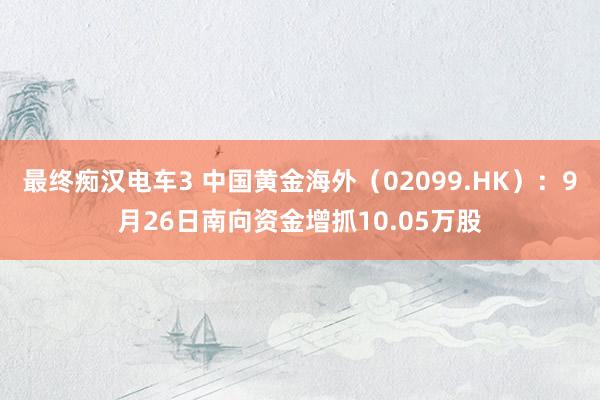 最终痴汉电车3 中国黄金海外（02099.HK）：9月26日南向资金增抓10.05万股