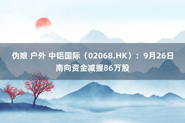 伪娘 户外 中铝国际（02068.HK）：9月26日南向资金减握86万股