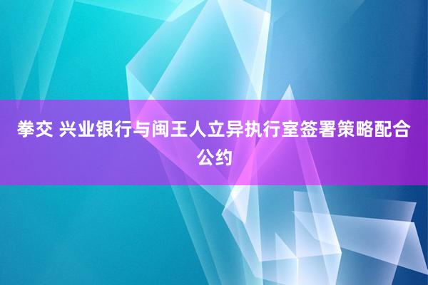 拳交 兴业银行与闽王人立异执行室签署策略配合公约