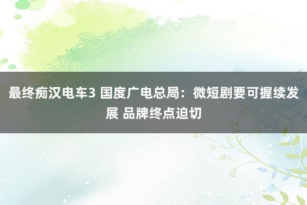 最终痴汉电车3 国度广电总局：微短剧要可握续发展 品牌终点迫切