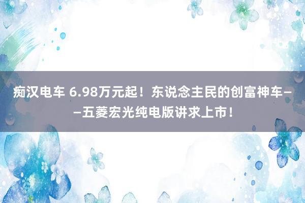 痴汉电车 6.98万元起！东说念主民的创富神车——五菱宏光纯电版讲求上市！