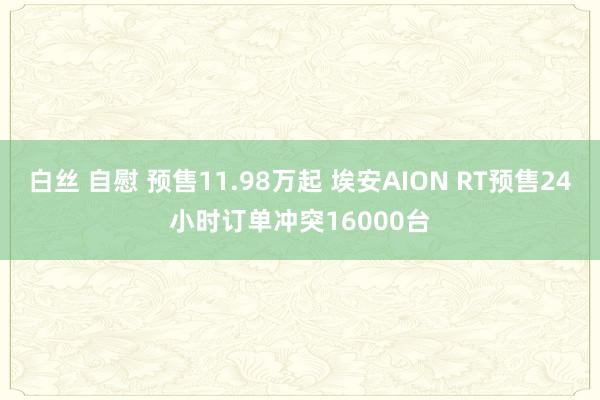 白丝 自慰 预售11.98万起 埃安AION RT预售24小时订单冲突16000台