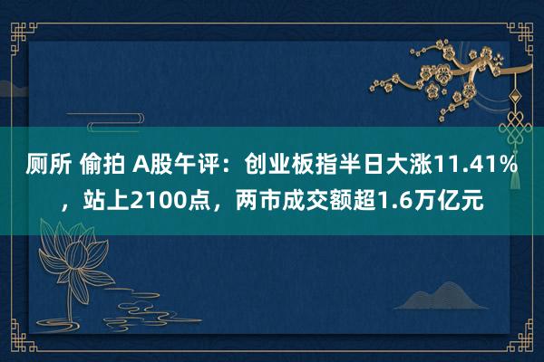 厕所 偷拍 A股午评：创业板指半日大涨11.41%，站上2100点，两市成交额超1.6万亿元