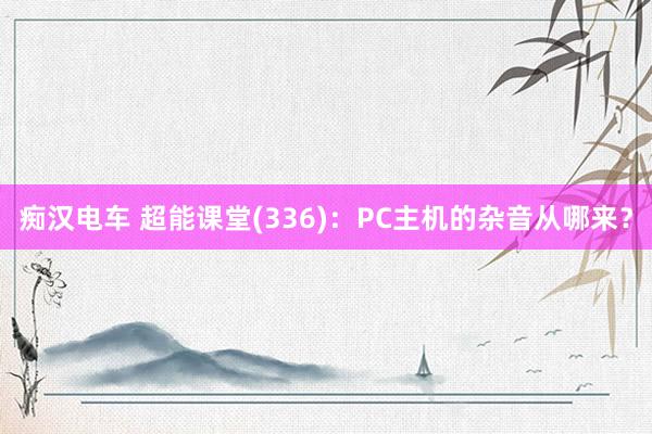 痴汉电车 超能课堂(336)：PC主机的杂音从哪来？