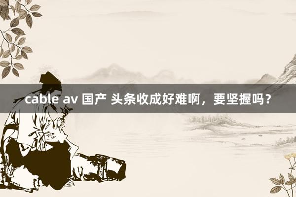 cable av 国产 头条收成好难啊，要坚握吗？