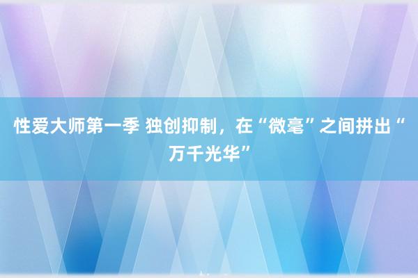 性爱大师第一季 独创抑制，在“微毫”之间拼出“万千光华”