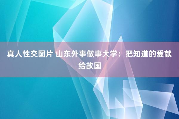 真人性交图片 山东外事做事大学：把知道的爱献给故国