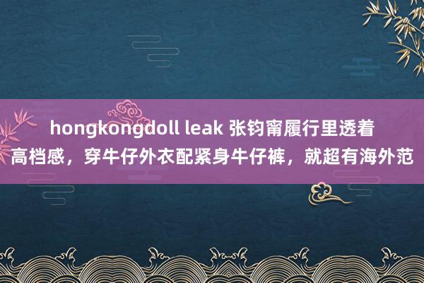 hongkongdoll leak 张钧甯履行里透着高档感，穿牛仔外衣配紧身牛仔裤，就超有海外范