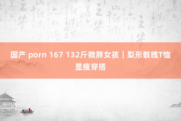 国产 porn 167 132斤微胖女孩｜梨形骸魄T恤显瘦穿搭