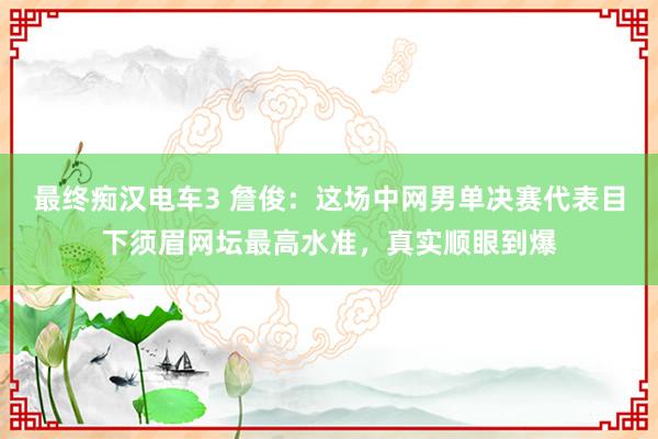 最终痴汉电车3 詹俊：这场中网男单决赛代表目下须眉网坛最高水准，真实顺眼到爆