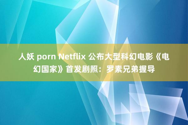 人妖 porn Netflix 公布大型科幻电影《电幻国家》首发剧照：罗素兄弟握导