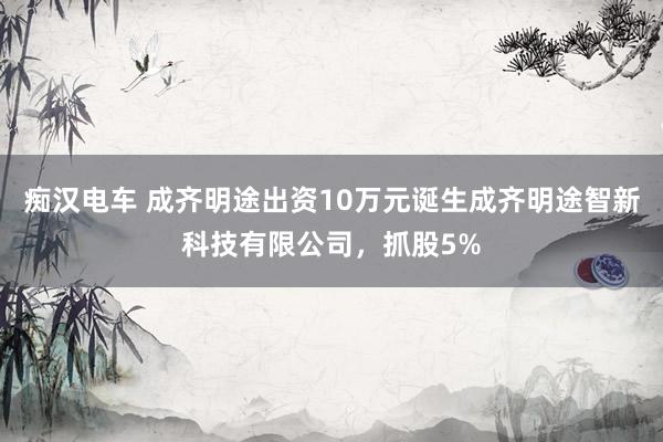 痴汉电车 成齐明途出资10万元诞生成齐明途智新科技有限公司，抓股5%