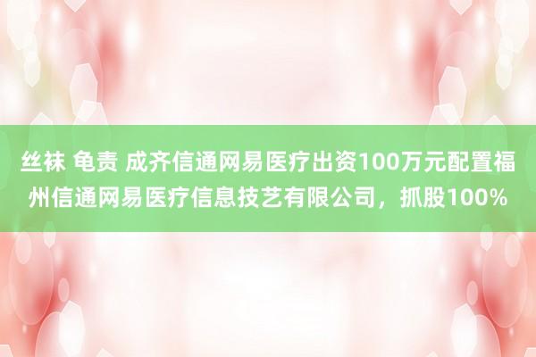 丝袜 龟责 成齐信通网易医疗出资100万元配置福州信通网易医疗信息技艺有限公司，抓股100%