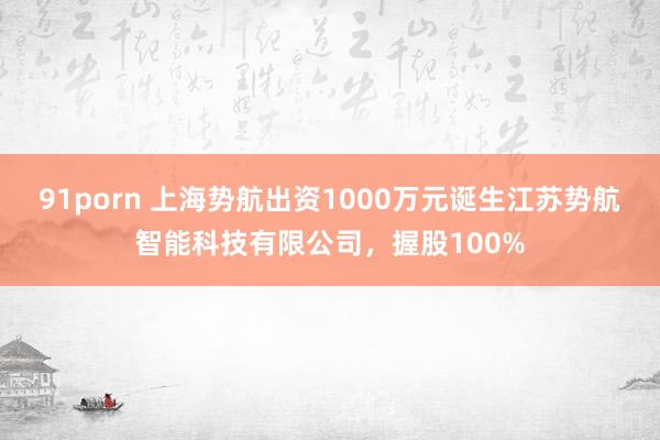 91porn 上海势航出资1000万元诞生江苏势航智能科技有限公司，握股100%