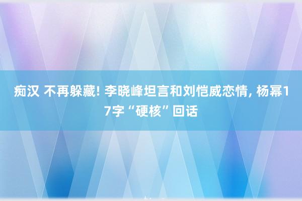 痴汉 不再躲藏! 李晓峰坦言和刘恺威恋情, 杨幂17字“硬核”回话