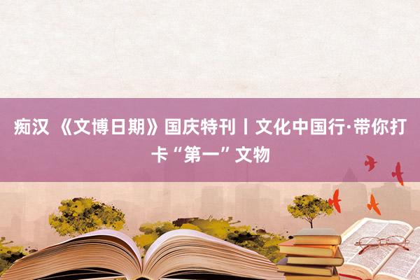 痴汉 《文博日期》国庆特刊丨文化中国行·带你打卡“第一”文物