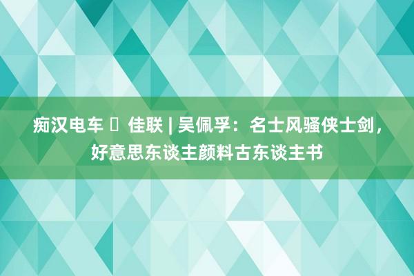 痴汉电车 ​佳联 | 吴佩孚：名士风骚侠士剑，好意思东谈主颜料古东谈主书