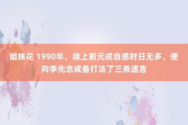 姐妹花 1990年，徐上前元戎自感时日无多，便向李先念戒备打法了三条遗言