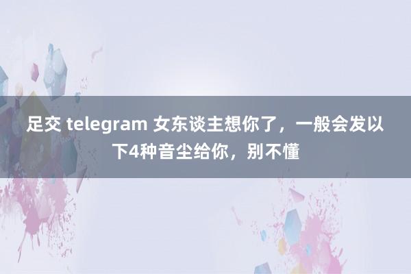 足交 telegram 女东谈主想你了，一般会发以下4种音尘给你，别不懂