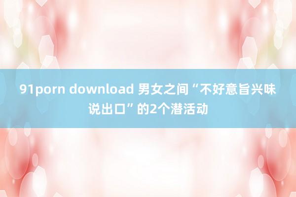 91porn download 男女之间“不好意旨兴味说出口”的2个潜活动